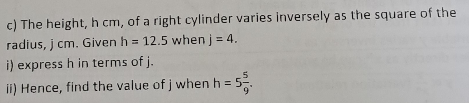 The height, h cm, of a right cylinder varies inversely as the square of the 
radius, j cm. Given h=12.5 when j=4. 
i) express h in terms of j. 
ii) Hence, find the value of j when h=5 5/9 .