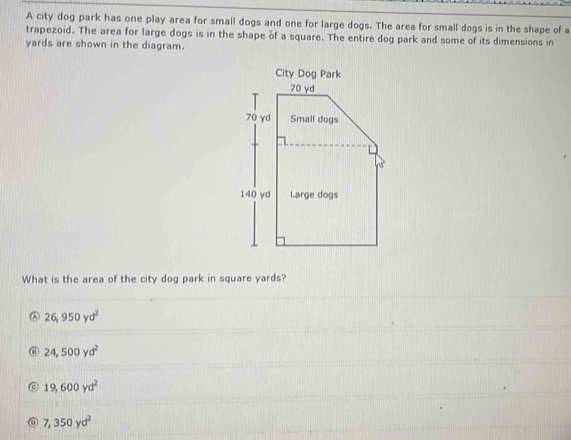 A city dog park has one play area for small dogs and one for large dogs. The area for small dogs is in the shape of a
trapezoid. The area for large dogs is in the shape of a square. The entire dog park and some of its dimensions in
yards are shown in the diagram.
What is the area of the city dog park in square yards?
26,950yd^2
24,500yd^2
19,600yd^2
0 7,350yd^2