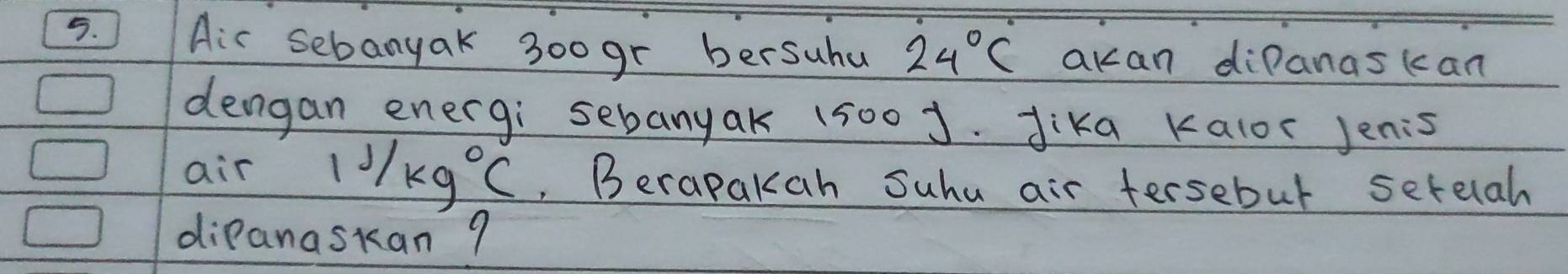 Ais sebanyak 300gr bersuhu 24°C akan diPanascan 
dengan energi sebanyak 1500J. Jika Kalor Jenis 
air 11/kg°C , Berapakah Suhu air tersebul setelah 
dipanaskan 9