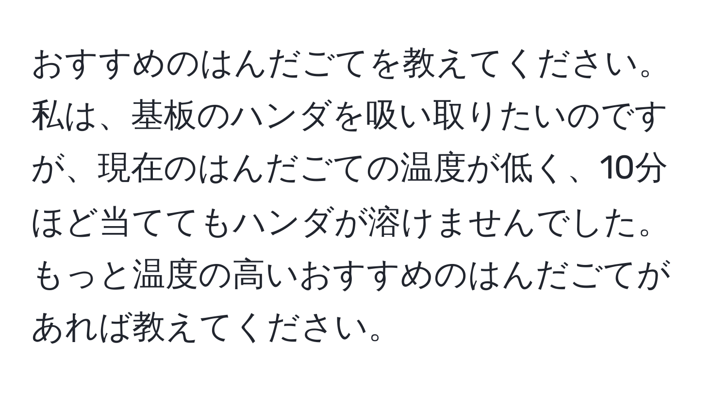 おすすめのはんだごてを教えてください。私は、基板のハンダを吸い取りたいのですが、現在のはんだごての温度が低く、10分ほど当ててもハンダが溶けませんでした。もっと温度の高いおすすめのはんだごてがあれば教えてください。