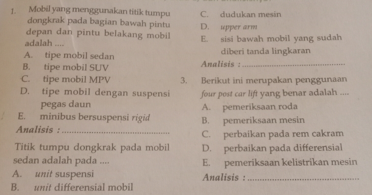 Mobil yang menggunakan titik tumpu C. dudukan mesin
dongkrak pada bagian bawah pintu D. upper arm
depan dan pintu belakang mobil
adalah .... E. sisi bawah mobil yang sudah
A. tipe mobil sedan diberi tanda lingkaran
B. tipe mobil SUV Analisis :_
C. tipe mobil MPV 3. Berikut ini merupakan penggunaan
D. tipe mobil dengan suspensi four post car lift yang benar adalah ....
pegas daun A. pemeriksaan roda
E. minibus bersuspensi rigid B. pemeriksaan mesin
Analisis :_
C. perbaikan pada rem cakram
Titik tumpu dongkrak pada mobil D. perbaikan pada differensial
sedan adalah pada .... E. pemeriksaan kelistrikan mesin
A. unit suspensi Analisis :_
B. unit differensial mobil