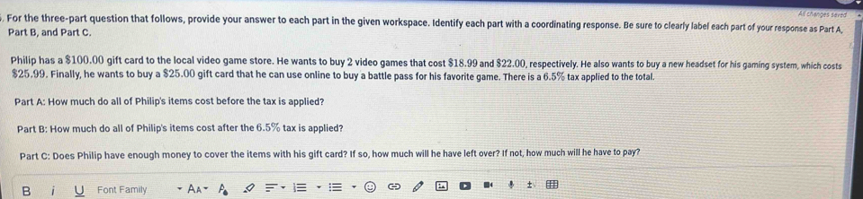 All changes seved 
For the three-part question that follows, provide your answer to each part in the given workspace. Identify each part with a coordinating response. Be sure to clearly label each part of your response as Part A, 
Part B, and Part C 
Philip has a $100.00 gift card to the local video game store. He wants to buy 2 video games that cost $18.99 and $22.00, respectively. He also wants to buy a new headset for his gaming system, which costs
$25.99. Finally, he wants to buy a $25.00 gift card that he can use online to buy a battle pass for his favorite game. There is a 6.5% tax applied to the total. 
Part A: How much do all of Philip's items cost before the tax is applied? 
Part B: How much do all of Philip's items cost after the 6.5% tax is applied? 
Part C: Does Philip have enough money to cover the items with his gift card? If so, how much will he have left over? If not, how much will he have to pay? 
B Font Family ±