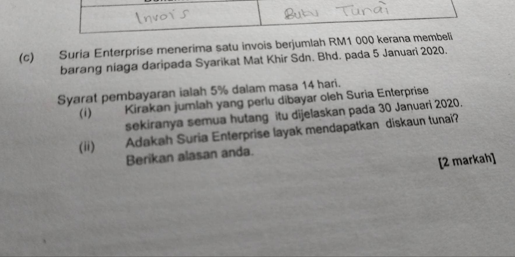 Suria Enterprise menerima satu invois berjumlah RM1 000 kerana membeli 
barang niaga daripada Syarikat Mat Khir Sdn. Bhd. pada 5 Januari 2020. 
Syarat pembayaran ialah 5% dalam masa 14 hari. 
(i) Kirakan jumlah yang perlu dibayar oleh Suria Enterprise 
sekiranya semua hutang itu dijelaskan pada 30 Januari 2020. 
(ii) Adakah Suria Enterprise layak mendapatkan diskaun tunai? 
Berikan alasan anda. 
[2 markah]