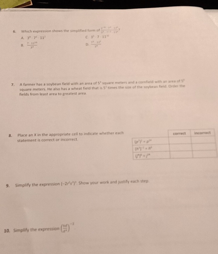 Which expression shows the simplified form of  (3^(-1)· 7^3· 18^0)/3^2· 7^(-3)· 18^4 .
A. 3^9-7^5-11^2 C. 3^3· 7· 11^(20)
B.  7· 11^(10)/3^2   (7^0-12^3)/2^0 
D.
7. A farmer has a soybean field with an area of 5° square meters and a cornfield with an area of 5^2
square meters. He also has a wheat field that is 5^3 times the size of the saybeas field. Onder the
fields from least area to greatest area.
8. Place an X in the appropriate cell to indicate whether each
statement is correct or incorrect.
9. Simplify the expression (-2r^2s^2)^3 Show your work and justify each step.
10. Simplify the expression ( ud/a^4 )^-2
