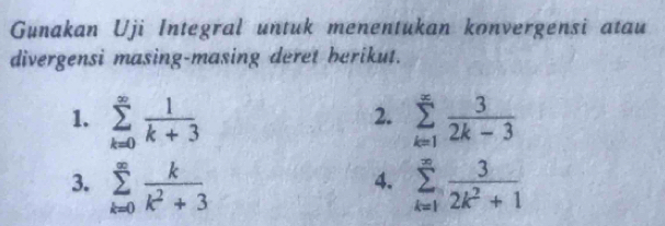 Gunakan Uji Integral untuk menentukan konvergensi atau 
divergensi masing-masing deret berikut. 
1. sumlimits _(k=0)^(∈fty) 1/k+3  sumlimits _(k=1)^(∈fty) 3/2k-3 
2. 
3. sumlimits _(k=0)^(∈fty) k/k^2+3  sumlimits _(k=1)^(∈fty) 3/2k^2+1 
4.