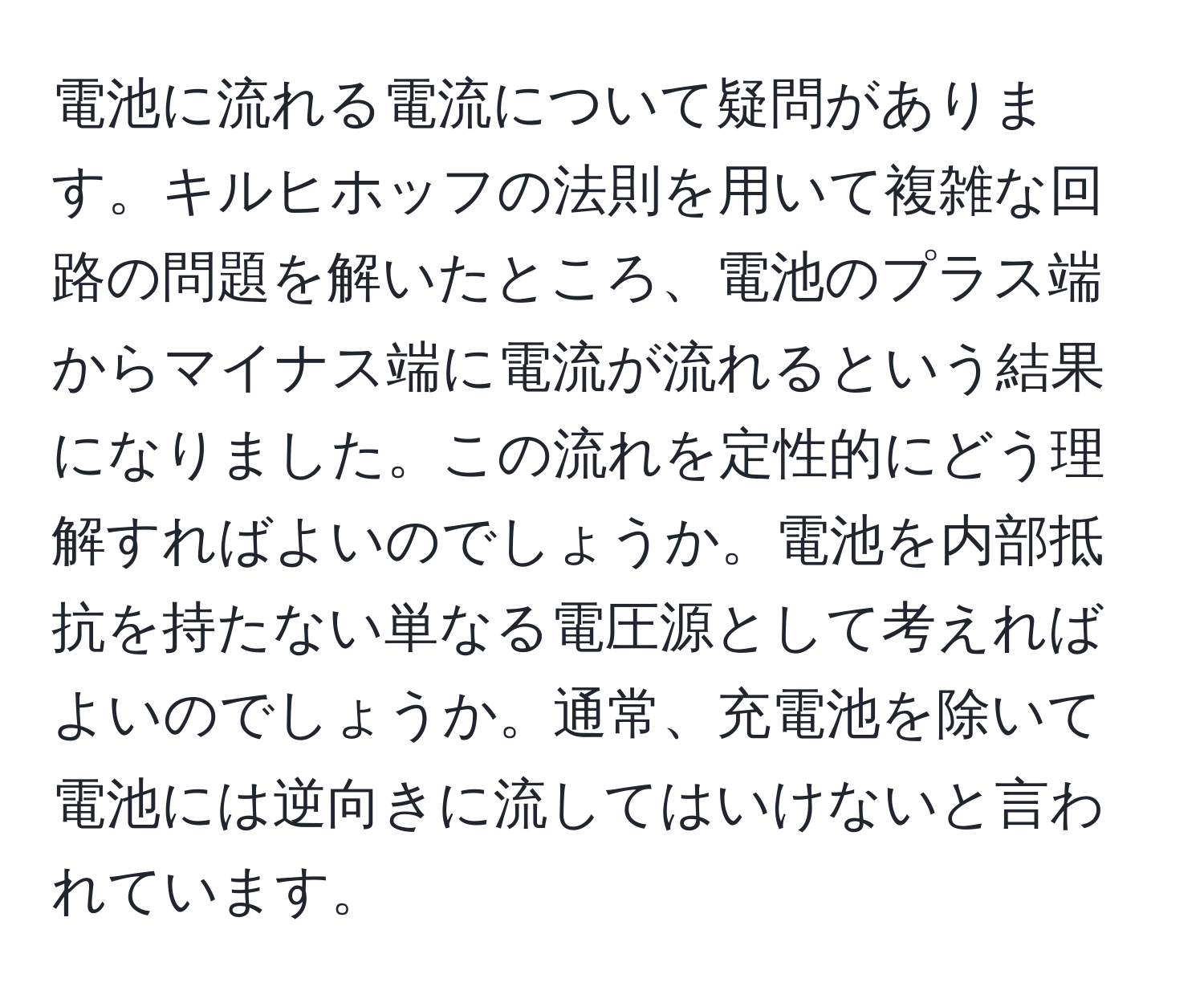 電池に流れる電流について疑問があります。キルヒホッフの法則を用いて複雑な回路の問題を解いたところ、電池のプラス端からマイナス端に電流が流れるという結果になりました。この流れを定性的にどう理解すればよいのでしょうか。電池を内部抵抗を持たない単なる電圧源として考えればよいのでしょうか。通常、充電池を除いて電池には逆向きに流してはいけないと言われています。