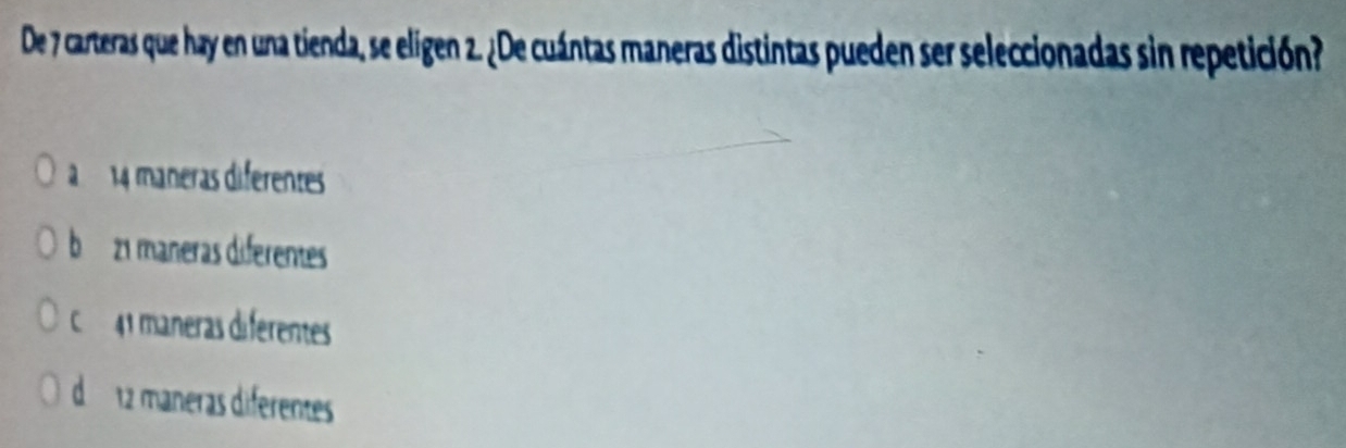 De 7 carteras que hay en una tienda, se eligen 2. ¿De cuántas maneras distintas pueden ser seleccionadas sin repetición?
à 14 máneras diferentes
b 21 maneras diferentes
C 41 máneras diferentes
d 12 máneras diferentes