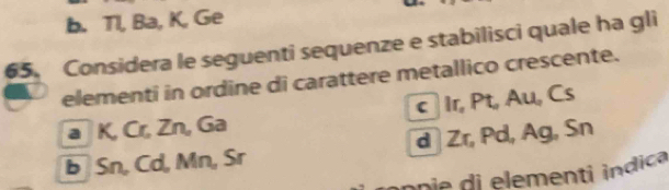 b. Tl, Ba, K, Ge
65. Considera le seguenti sequenze e stabilisci quale ha gli
elementi in ordine di carattere metallico crescente.
a K, Cr, Zn, Ga c Ir, Pt, Au, Cs
b Sn, Cd, Mn, Sr d Zr, Pd, Ag, Sn
ne elementi indica