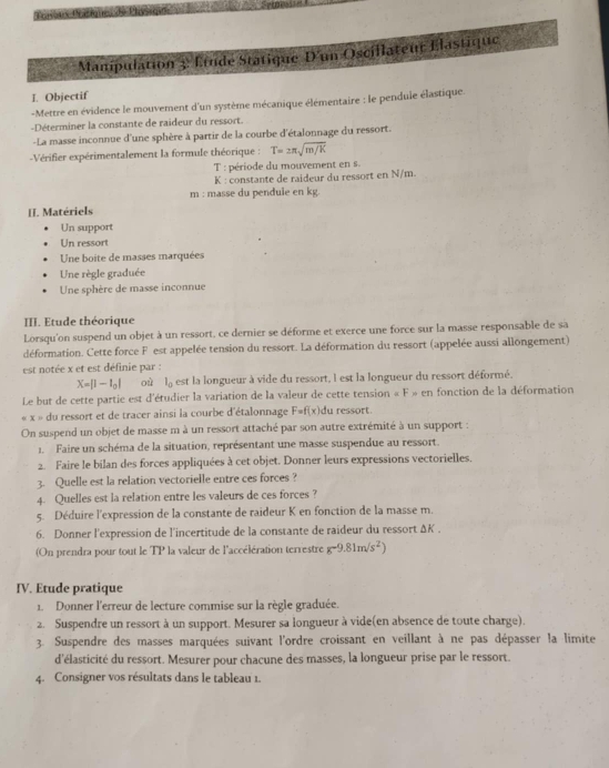 Manipulation 3 Étudé Statique D'un Oscillateur Élastique
I. Objectif
-Mettre en évidence le mouvement d'un système mécanique élémentaire : le pendule élastique.
-Déterminer la constante de raideur du ressort.
-La masse inconnue d'une sphère à partir de la courbe d'étalonnage du ressort.
Vérifier expérimentalement la formule théorique : T=2π sqrt(m/K)
T : période du mouvement en s.
K : constante de raideur du ressort en N/m.
m : masse du pendule en kg.
II. Matériels
Un support
Un ressort
Une boite de masses marquées
Une règle graduée
Une sphère de masse inconnue
III. Etude théorique
Lorsqu'on suspend un objet à un ressort, ce dernier se déforme et exerce une force sur la masse responsable de sa
déformation. Cette force F est appelée tension du ressort. La déformation du ressort (appelée aussi allongement)
est notée x et est définie par :
X=|1-l_0| où la est la longueur à vide du ressort, l est la longueur du ressort déformé.
Le but de cette partie est d'étudier la variation de la valeur de cette tension ∠ F=cn fonction de la déformation
x= : du ressort et de tracer ainsi la courbe d'étalonnage F=f(x) du ressort.
On suspend un objet de masse m à un ressort attaché par son autre extrémité à un support :
1. Faire un schéma de la situation, représentant une masse suspendue au ressort.
2. Faire le bilan des forces appliquées à cet objet. Donner leurs expressions vectorielles.
3. Quelle est la relation vectorielle entre ces forces ?
4. Quelles est la relation entre les valeurs de ces forces ?
5. Déduire l'expression de la constante de raideur K en fonction de la masse m.
6. Donner l'expression de l'incertitude de la constante de raideur du ressort ΔK .
(On prendra pour tout le TP la valeur de l'accélération terrestre g-9.81m/s^2)
IV. Etude pratique
1. Donner l'erreur de lecture commise sur la règle graduée.
2. Suspendre un ressort à un support. Mesurer sa longueur à vide(en absence de toute charge).
3. Suspendre des masses marquées suivant l'ordre croissant en veillant à ne pas dépasser la limite
d'élasticité du ressort. Mesurer pour chacune des masses, la longueur prise par le ressort.
4. Consigner vos résultats dans le tableau 1.