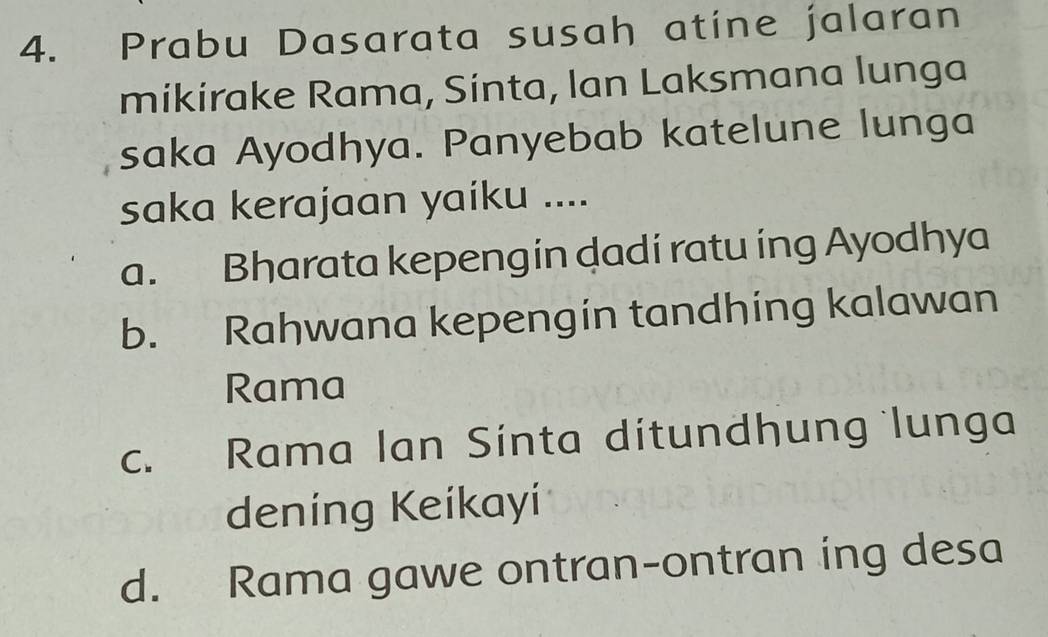 Prabu Dasarata susah atine jalaran
mikirake Rama, Sinta, lan Laksmana lunga
saka Ayodhya. Panyebab katelune lunga
saka kerajaan yaiku ....
a. Bharata kepengin dadi ratu ing Ayodhya
b. Rahwana kepengin tandhing kalawan
Rama
c. Rama lan Sínta dítundhung lunga
deníng Keíkayí
d. Rama gawe ontran-ontran ing desa