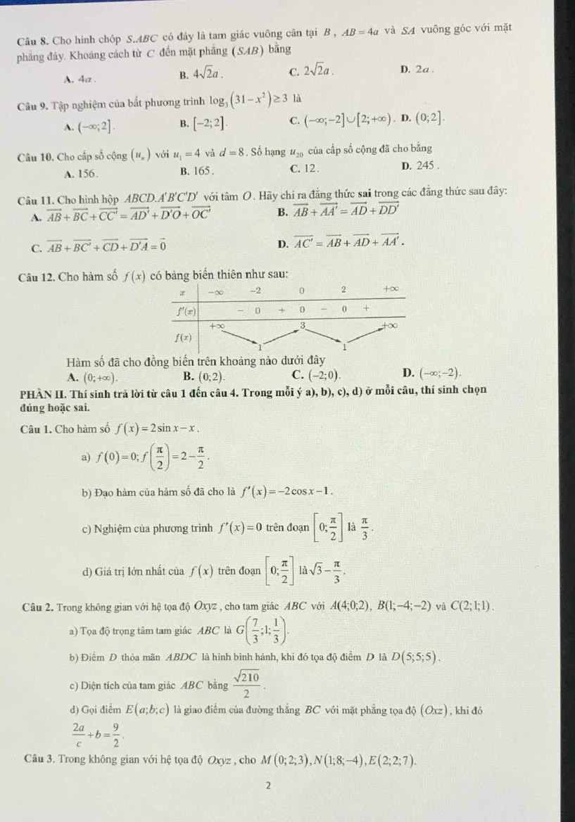 Cho hình chóp S.ABC có đáy là tam giác vuông cân tại B , AB=4a và SA vuông góc với mặt
phẳng đáy. Khoảng cách từ C đến mặt phẳng (SAB) bàng
A. 4a .
B. 4sqrt(2)a. C. 2sqrt(2)a. D. 2a .
Câu 9. Tập nghiệm của bất phương trình log _3(31-x^2)≥ 3 là
A. (-∈fty ;2]. B. [-2;2]. C. (-∈fty ;-2]∪ [2;+∈fty ). D. (0;2].
Câu 10. Cho cấp số cộng (u_n) với u_1=4 và d=8. Số hạng u_20 của cấp số cộng đã cho bằng
A. 156. B. 165 . C. 12.
D. 245 .
Câu 11. Cho hình hộp ABCD.A'B'C'D' với tâm O. Hãy chỉ ra đẳng thức sai trong các đẳng thức sau đây:
A. vector AB+vector BC+vector CC'=vector AD'+vector D'O+vector OC' B. vector AB+vector AA'=vector AD+vector DD'
C. vector AB+vector BC'+vector CD+vector D'A=vector 0
D. vector AC'=vector AB+vector AD+vector AA'.
Câu 12. Cho hàm số f(x) có bảng biển thiên như sau:
Hàm số đã cho đồng biến trên khoảng nào dưới đây
A. (0;+∈fty ). B. (0;2). C. (-2;0). D. (-∈fty ;-2).
PHÀN II. Thí sinh trả lời từ câu 1 đến câu 4. Trong mỗi ý a), b), c), d) ở mỗi câu, thí sinh chọn
đúng hoặc sai.
Câu 1. Cho hàm số f(x)=2sin x-x.
a) f(0)=0;f( π /2 )=2- π /2 .
b) Đạo hàm của hàm số đã cho là f'(x)=-2cos x-1.
c) Nghiệm của phương trình f'(x)=0 trên đoạn [0; π /2 ] là  π /3 .
d) Giá trị lớn nhất của f(x) trên đoạn [0; π /2 ] là sqrt(3)- π /3 .
Câu 2. Trong không gian với hệ tọa độ Oxyz , cho tam giác ABC với A(4;0;2),B(1;-4;-2) và C(2;1;1).
a) Tọa độ trọng tâm tam giác ABC là G( 7/3 ;1; 1/3 ).
b) Điểm D thỏa mãn ABDC là hình bình hành, khi đó tọa độ điểm D là D(5;5;5).
c) Diện tích của tam giác ABC bằng  sqrt(210)/2 .
d) Gọi điểm E(a;b;c) là giao điểm của đường thắng BC với mặt phẳng tọa độ (Oxz) , khi đó
 2a/c +b= 9/2 .
Câu 3. Trong không gian với hệ tọa độ Oxyz , cho M(0;2;3),N(1;8;-4),E(2;2;7).
2