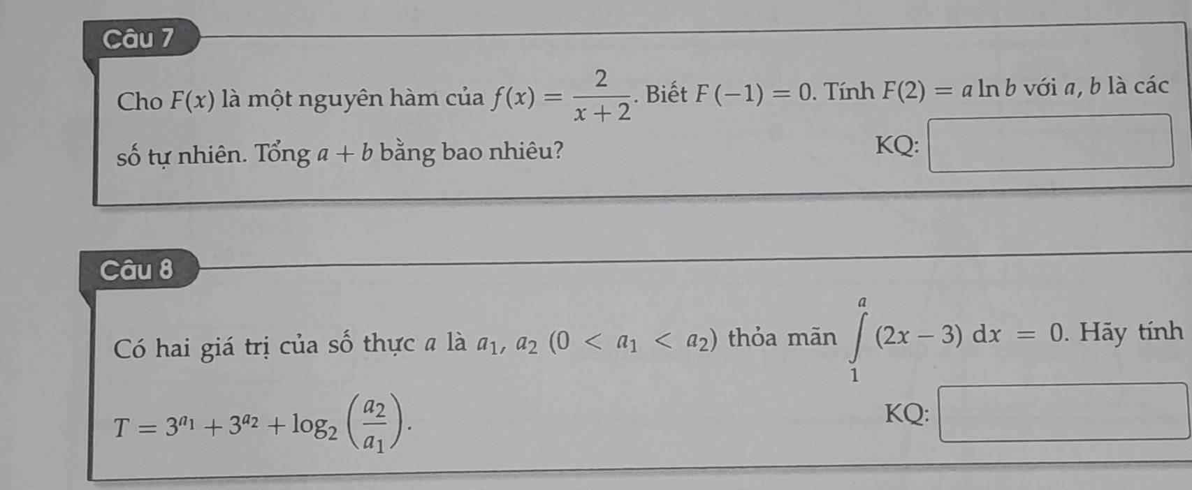 Cho F(x) là một nguyên hàm cua f(x)= 2/x+2 . Biết F(-1)=0. Tính F(2)=aln b với a, b là các 
số tự nhiên beginarrayr 21 60endarray nga+b bằng bao nhiêu? 
KQ: □ 
Câu 8 
Có hai giá trị của số thực a là a_1, a_2(0 thỏa mãn ∈tlimits _1^(a(2x-3)dx=0. Hãy tính
T=3^a_1)+3^(a_2)+log _2(frac a_2a_1). 
KQ: □