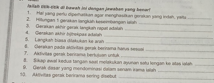 Isilah titik-titik di bawah ini dengan jawaban yang benar! 
1. Hal yang perlu diperhatikan agar menghasilkan gerakan yang indah, yaitu_ 
2. Hitungan 1 gerakan langkäh keseimbangan ialah 
_ 
_ 
3. Gerakan akhir gerak langkah rapat adalah 
4. Gerakan akhir bijtrekpas adalah 
_ 
_ 
5. Langkah biasa dilakukan ke arah 
6. Gerakan pada aktivitas gerak berirama harus sesuai_ 
7. Aktivitas gerak berirama bertujuan untuk_ 
8. Sikap awal kedua tangan saat melakukan ayunan satu lengan ke atas ialah_ 
9. Gerak dasar yang mendominasi dalam senam irama ialah_ 
10. Aktivitas gerak berirama sering disebut_