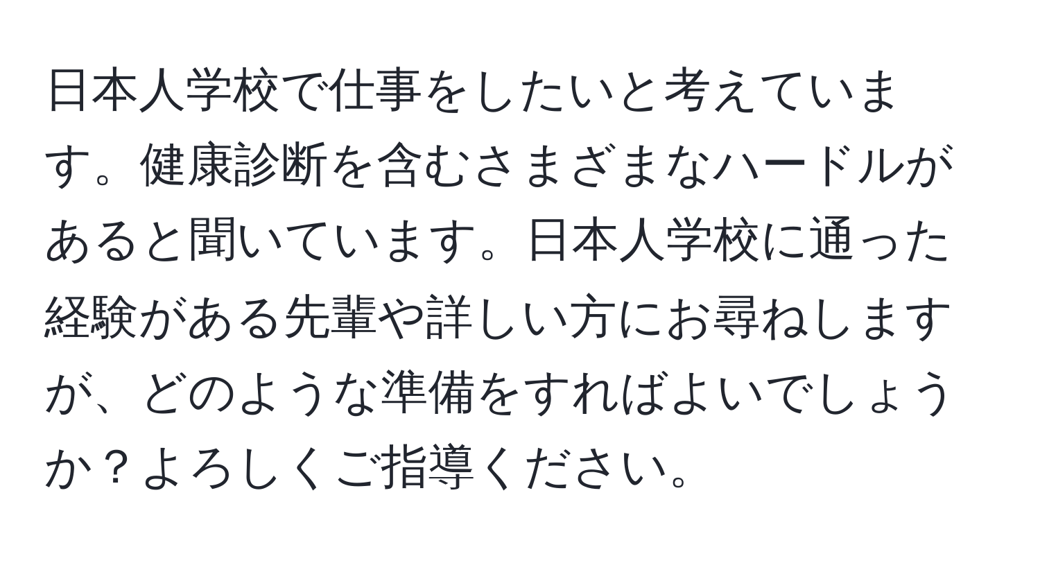 日本人学校で仕事をしたいと考えています。健康診断を含むさまざまなハードルがあると聞いています。日本人学校に通った経験がある先輩や詳しい方にお尋ねしますが、どのような準備をすればよいでしょうか？よろしくご指導ください。