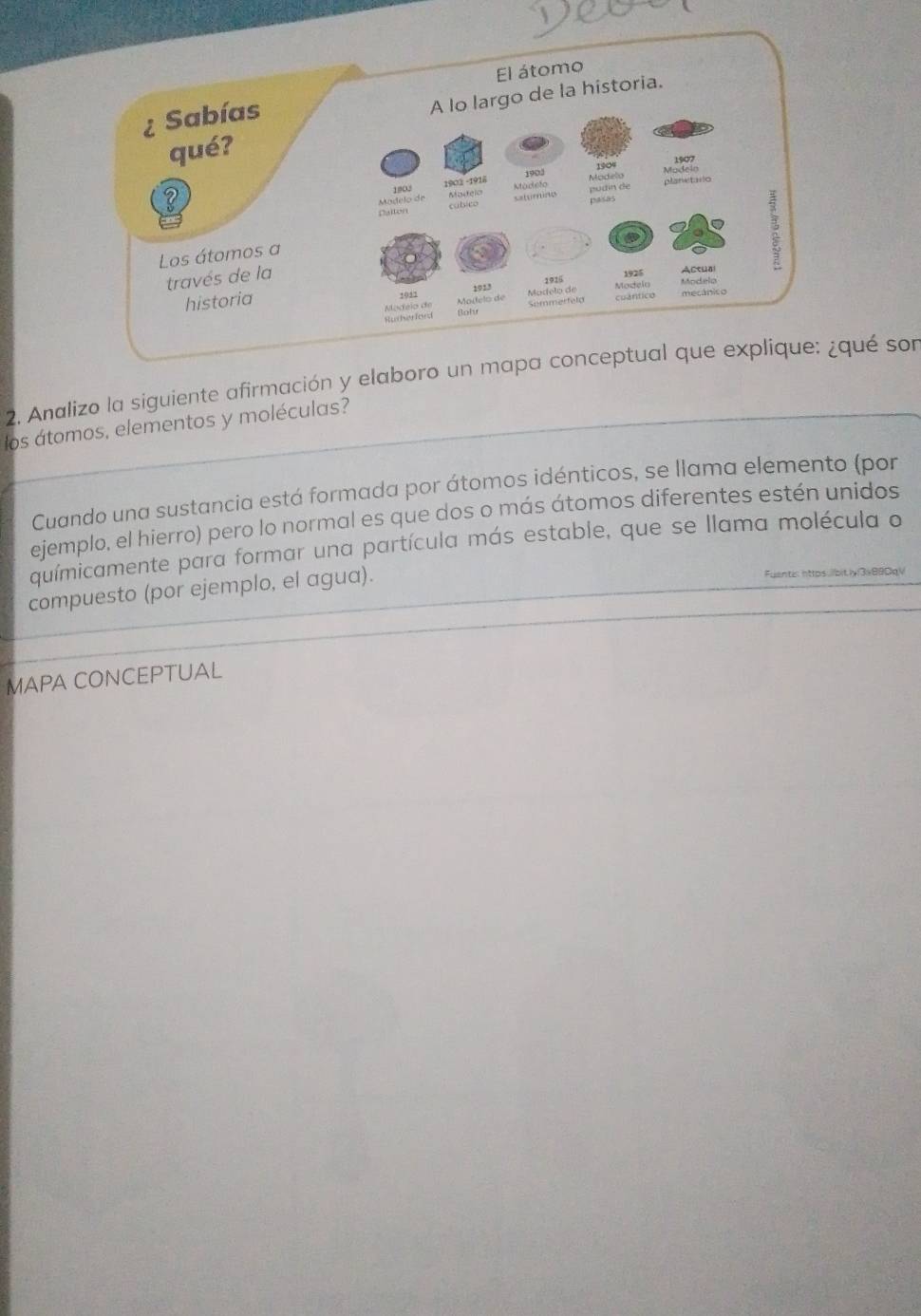 Analizo la siguiente afirmación y elaboro un mapa coqué son 
los átomos, elementos y moléculas? 
Cuando una sustancia está formada por átomos idénticos, se llama elemento (por 
ejemplo, el hierro) pero lo normal es que dos o más átomos diferentes estén unidos 
químicamente para formar una partícula más estable, que se llama molécula o 
compuesto (por ejemplo, el agua). Fuantis nttps.lbit.ly|3s880qV 
MAPA CONCEPTUAL