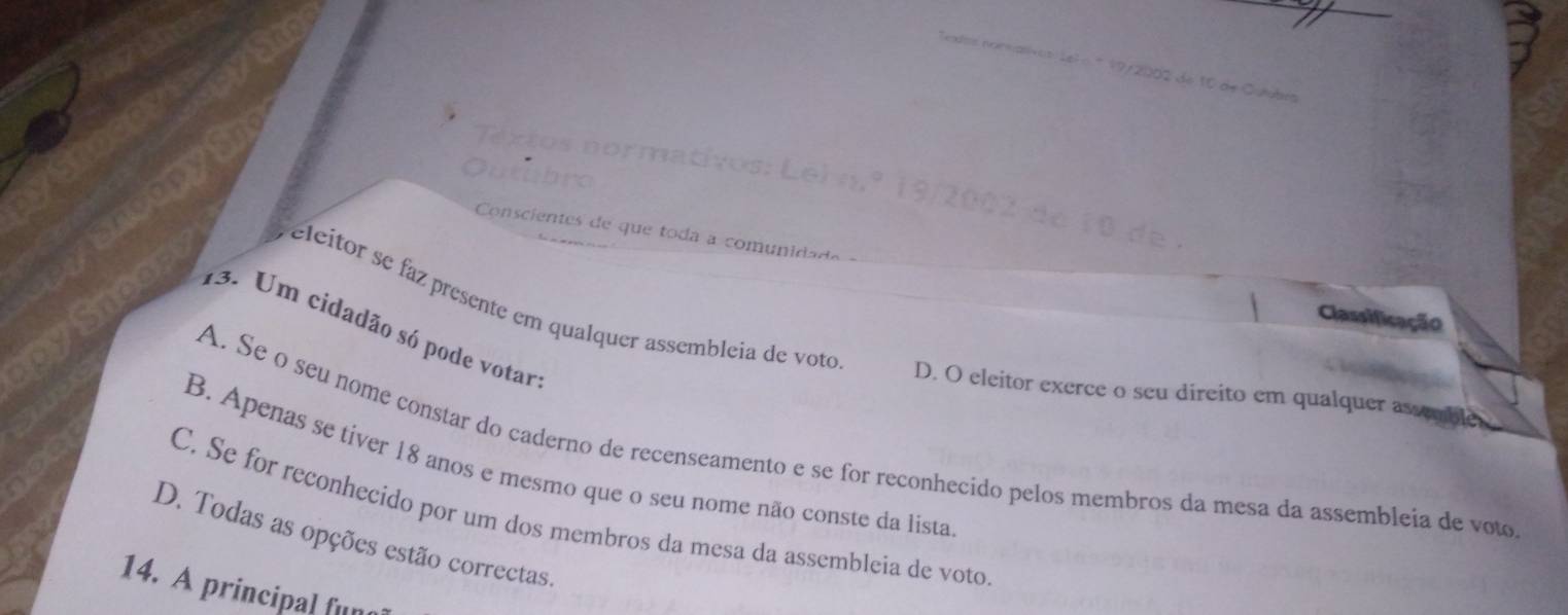 norma
Conscientes de que toda a comunidad
eleitor se faz presente em qualquer assembleia de voto
Classificação
13. Um cidadão só pode votar
D. O eleitor exerce o seu direito em qualquer as cmble
A. Se o séu nome constar do caderno de recenseamento e se for reconhecido pelos membros da mesa da assembleia de voto
B. Apenas se tiver 18 anos e mesmo que o seu nome não conste da lista
C. Se for reconhecido por um dos membros da mesa da assembleia de voto
D. Todas as opções estão correctas.
14. A principal fun