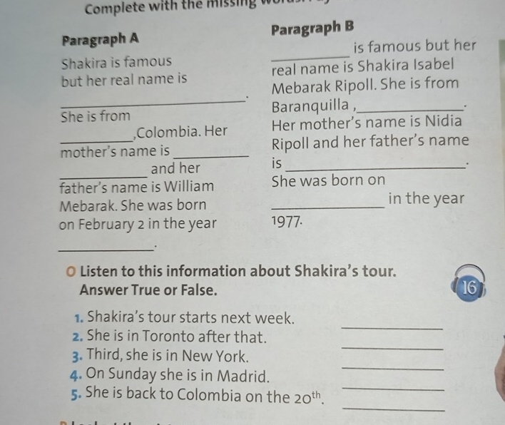 Complete with the missing 
Paragraph A Paragraph B 
is famous but her 
Shakira is famous 
_ 
but her real name is real name is Shakira Isabel 
_ 
. Mebarak Ripoll. She is from 
She is from Baranquilla ,_ 
. 
,Colombia. Her Her mother’s name is Nidia 
_mother’s name is_ Ripoll and her father’s name 
and her is_ 
. 
_ 
father’s name is William She was born on 
Mebarak. She was born _in the year
on February 2 in the year 1977. 
_ 
Listen to this information about Shakira’s tour. 
Answer True or False. 16 
_ 
1. Shakira’s tour starts next week. 
2. She is in Toronto after that. 
3. Third, she is in New York. 
_ 
_ 
4. On Sunday she is in Madrid. 
_ 
_ 
5. She is back to Colombia on the 20^(th).