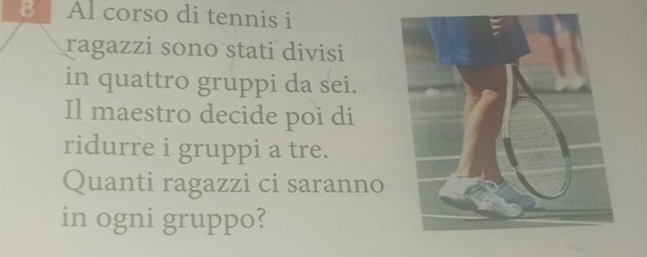 Al corso di tennis i 
ragazzi sono stati divisi 
in quattro gruppi da sei. 
Il maestro decide poi di 
ridurre i gruppi a tre. 
Quanti ragazzi ci saranno 
in ogni gruppo?