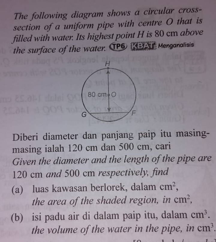 The following diagram shows a circular cross- 
section of a uniform pipe with centre O that is 
filled with water. Its highest point H is 80 cm above 
the surface of the water. TP6 KEA Menganalisis 
Diberi diameter dan panjang paip itu masing- 
masing ialah 120 cm dan 500 cm, cari 
Given the diameter and the length of the pipe are
120 cm and 500 cm respectively, find 
(a) luas kawasan berlorek, dalam cm^2, 
the area of the shaded region, in cm^2, 
(b) isi padu air di dalam paip itu, dalam cm^3. 
the volume of the water in the pipe, in cm^3.