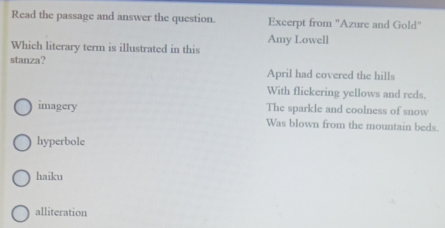 Read the passage and answer the question. Excerpt from "Azure and Gold"
Amy Lowell
Which literary term is illustrated in this
stanza?
April had covered the hills
With flickering yellows and reds.
imagery The sparkle and coolness of snow
Was blown from the mountain beds.
hyperbole
haiku
alliteration