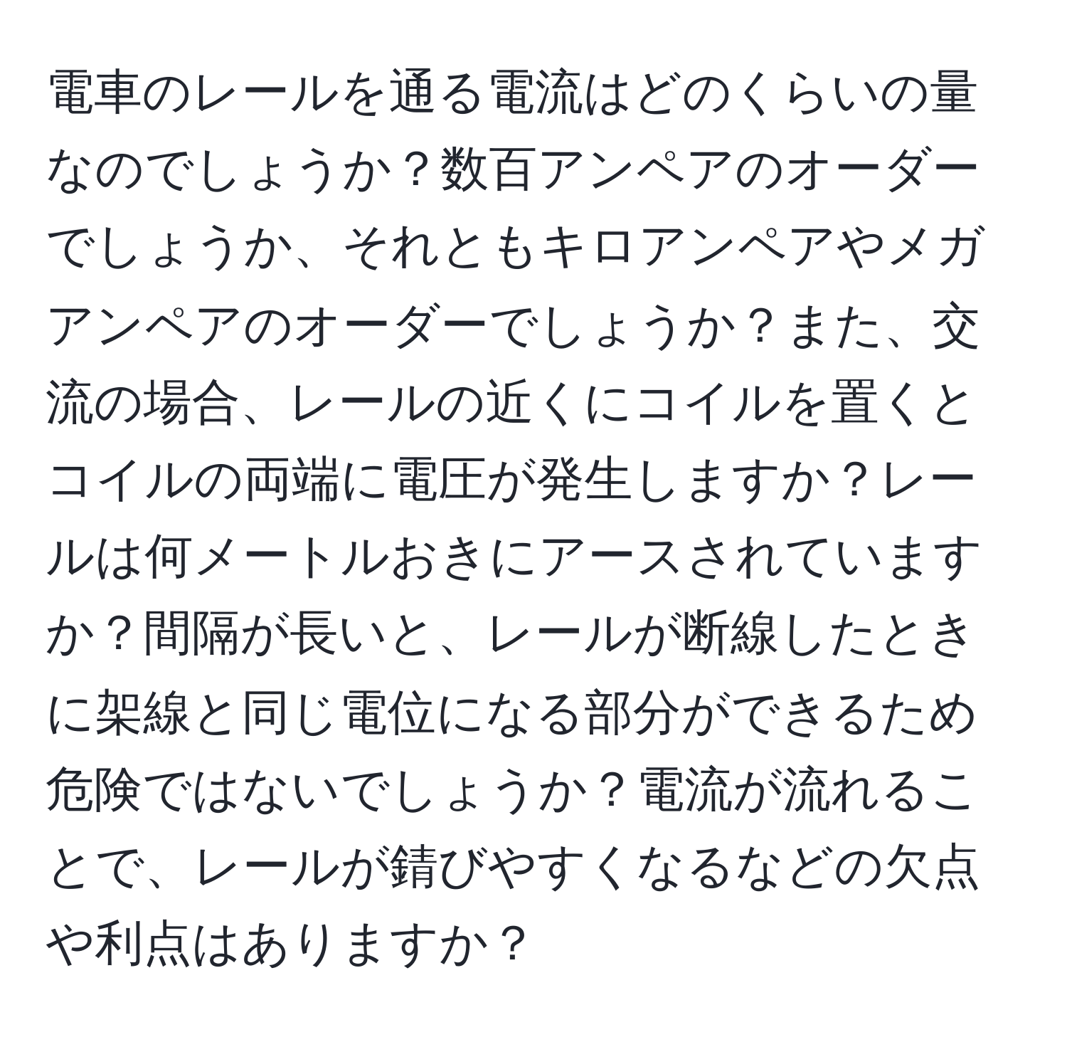 電車のレールを通る電流はどのくらいの量なのでしょうか？数百アンペアのオーダーでしょうか、それともキロアンペアやメガアンペアのオーダーでしょうか？また、交流の場合、レールの近くにコイルを置くとコイルの両端に電圧が発生しますか？レールは何メートルおきにアースされていますか？間隔が長いと、レールが断線したときに架線と同じ電位になる部分ができるため危険ではないでしょうか？電流が流れることで、レールが錆びやすくなるなどの欠点や利点はありますか？