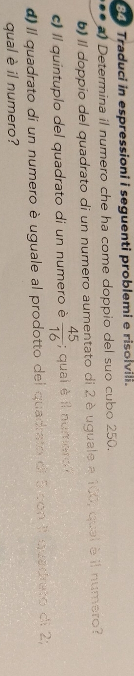 Traduci in espressioni i seguenti problemi e risolvili. 
# Determina il numero che ha come doppio del suo cubo 250. 
b) Il doppio del quadrato di un numero aumentato di 2 è uguale a 100, qual è il numero? 
c) Il quintuplo del quadrato di un numero è  45/16 ; qual è il numero ? 
d) Il quadrato di un numero è uguale al prodotto del quadrato di b con il quadrato di 2; 
qual è il numero?