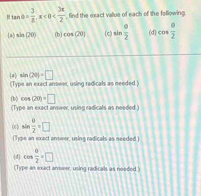 If tan θ = 3/8 , π , find the exact value of each of the following. 
(a) sin (2θ ) (b) cos (2θ ) (c) sin  0/2  (d) cos  θ /2 
(a) sin (2θ )=□
(Type an exact answer, using radicals as needed.) 
(b) cos (2θ )=□
(Type an exact answer, using radicals as needed.) 
(c) sin  0/2 =□
(Type an exact answer, using radicals as needed.) 
(d) cos  0/2 =□
(Type an exact answer, using radicals as needed.)