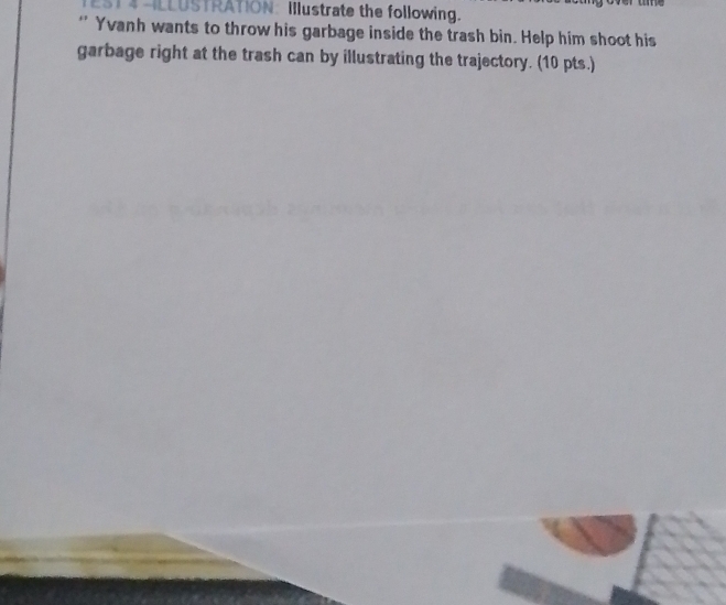 4 -LLUSTRATION: Illustrate the following. 
* Yvanh wants to throw his garbage inside the trash bin. Help him shoot his 
garbage right at the trash can by illustrating the trajectory. (10 pts.)