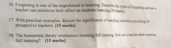 Forgetting is one of the impediment to learning. Describe the types of forgetting and how a 
teacher can minimize their effect on students learning.[20 marks] 
37. With practical examples, discuss the significance of teaching education psychology to 
prospective teachers. [15 marks] 
38. The humanistic theory emphasizes meaning full learning. How can a teacher attain meaning- 
full learning? [15 marks]