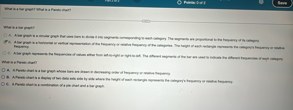 Save
What is a bar graph? What is a Pareto chart?
What is a bar graph?
A. A bar graph is a circular graph that uses bars to divide it into segments corresponding to each category. The segments are proportional to the frequency of its category.
B. A bar graph is a horizontal or vertical representation of the frequency or relative frequency of the categories. The height of each rectangle represents the category's frequency or relative
frequency.
C. A bar graph represents the frequencies of values either from left-to-right or right-to-left. The different segments of the bar are used to indicate the different frequencies of each category.
What is a Pareto chart?
A. A Pareto chart is a bar graph whose bars are drawn in decreasing order of frequency or relative frequency.
B. A Pareto chart is a display of two data sets side by side where the height of each rectangle represents the category's frequency or relative frequency.
C. A Pareto chart is a combination of a pie chart and a bar graph.