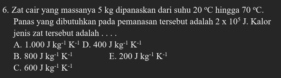 Zat cair yang massanya 5 kg dipanaskan dari suhu 20°C hingga 70°C. 
Panas yang dibutuhkan pada pemanasan tersebut adalah 2* 10^5J J. Kalor
jenis zat tersebut adalah . . . .
A. 1.000Jkg^(-1)K^(-1)D.400Jkg^(-1)K^(-1)
B. 800Jkg^(-1)K^(-1) E. 200Jkg^(-1)K^(-1)
C. 600Jkg^(-1)K^(-1)