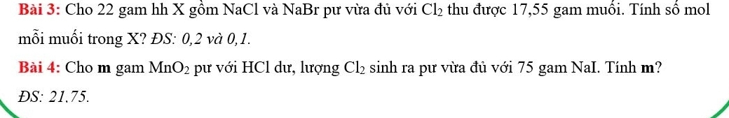 Cho 22 gam hh X gồm NaCl và NaBr pư vừa đủ với Cl_2 thu được 17,55 gam muối. Tính số mol 
mỗi muối trong X? ĐS: 0, 2 và 0, 1. 
Bài 4: Cho m gam MnO_2 pư với HCl dư, lượng Cl_2 sinh ra pư vừa đủ với 75 gam NaI. Tính m? 
ĐS: 21.75.