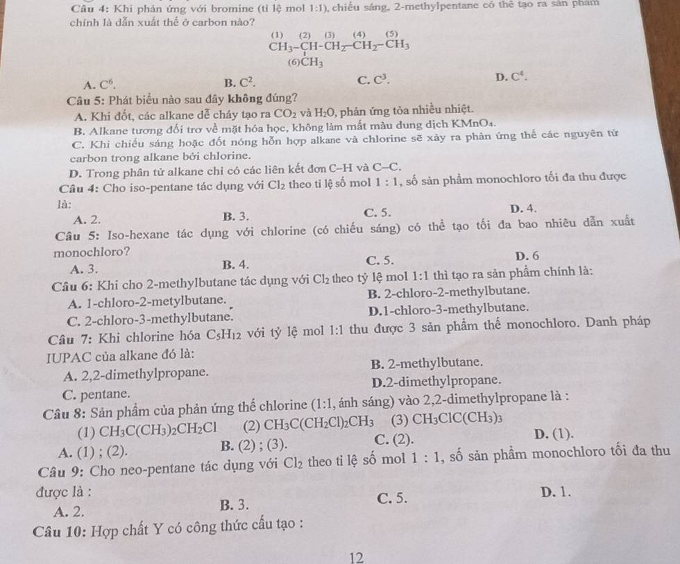 Khi phản ứng với bromine (tỉ lệ mol 1:1) , chiếu sáng, 2-methylpentane có thê tạo ra sản pham
chính là dẫn xuất thể ở carbon nào?
□ 
beginarrayr (1)(2)(3)(4)(5) CH_3-CH_2-CH_2-CH_3 (6)CH_3endarray
A. C^6. B. C^2. C. C^3. D. C^4.
Câu 5: Phát biểu nào sau đây không đúng?
A. Khi đốt, các alkane dễ cháy tạo ra CO_2 và H_2O , phản ứng tòa nhiều nhiệt.
B. Alkane tương đối trơ về mặt hóa học, không làm mất màu dung dịch KMnO₄.
C. Khi chiếu sáng hoặc đốt nóng hỗn hợp alkane và chlorine sẽ xảy ra phản ứng thế các nguyên tử
carbon trong alkane bởi chlorine.
D. Trong phân tử alkane chi có các liên kết đơn C-H và C-C.
Câu 4: Cho iso-pentane tác dụng với Cl_2 theo ti lệ số mol 1:1 , số sản phẩm monochloro tối đa thu được
là: D. 4.
A. 2. B. 3. C. 5.
Câu 5: Iso-hexane tác dụng với chlorine (có chiếu sáng) có thể tạo tối đa bao nhiêu dẫn xuất
monochloro? D. 6
A. 3. B. 4. C. 5.
Câu 6: Khi cho 2-methylbutane tác dụng với Cl_2 theo tỷ lệ mol 1:1 thì tạo ra sản phẩm chính là:
A. 1-chloro-2-metylbutane. B. 2-chloro-2-methylbutane.
C. 2-chloro-3-methylbutane. D.1-chloro-3-methylbutane.
Câu 7: Khi chlorine hóa C_5H_12 với tỷ lệ mol 1:1 thu được 3 sản phầm thế monochloro. Danh pháp
IUPAC của alkane đó là:
A. 2,2-dimethylpropane. B. 2-methylbutane.
C. pentane. D.2-dimethylpropane.
Câu 8: Sản phẩm của phản ứng thế chlorine (1:1 , ánh sáng) vào 2,2-dimethylpropane là :
(1) CH_3C(CH_3)_2CH_2Cl (2) CH_3C(CH_2Cl)_2CH_3 (3) CH_3ClC(CH_3)_3
A. (1) ; (2). B. (2) ; (3). C. (2).
D. (1).
Câu 9: Cho neo-pentane tác dụng với Cl_2 theo ti lệ số mol 1:1 , số sản phầm monochloro tối đa thu
được là : C. 5. D. 1.
A. 2. B. 3.
Câu 10: Hợp chất Y có công thức cấu tạo :
12