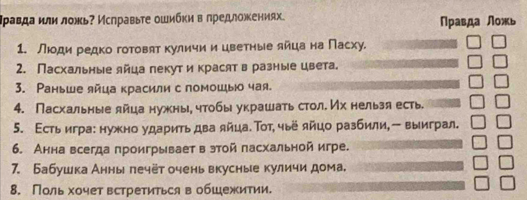 Ιρавда или ложь? Исπравьτе ошибκи в πредложениях. 
Πравда ложь 
1. Люди редко готовят куличии цветηые яйца на Пасху. 
2. Пасхальные лйца лекут и красят в разные цвета. 
3. Ρаньше яйца красили с помошы чая. 
4. Пасхальные лйца нужны, чтобы украшать стол. Их нельзя есть. 
5. Εсть игра: нужно ударить два яйца. Τοт, чьё яйцо разбили,- выиграл. 
6. Анна всегда проигрываетв этой пасхальной игре. 
7. Бабушка Анны лечёт очень вкусные куличи дома, 
8. Поль хочет встретиться вобШежитии.