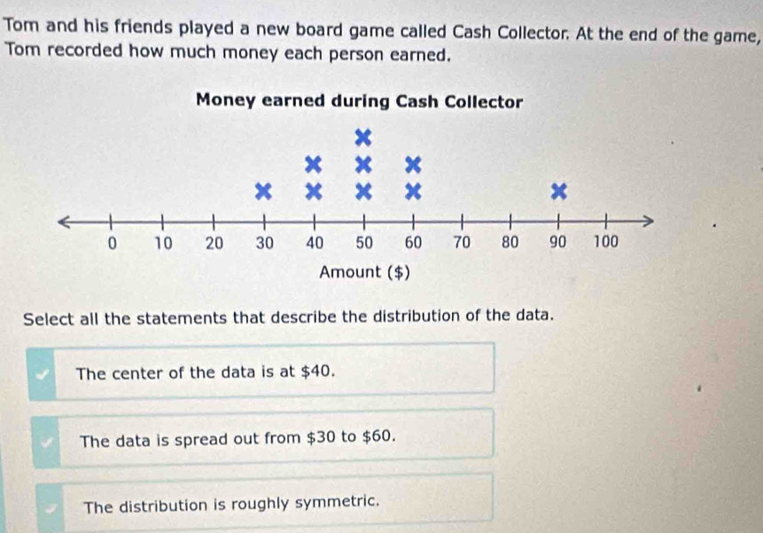 Tom and his friends played a new board game called Cash Collector. At the end of the game,
Tom recorded how much money each person earned.
Select all the statements that describe the distribution of the data.
The center of the data is at $40.
The data is spread out from $30 to $60.
The distribution is roughly symmetric.