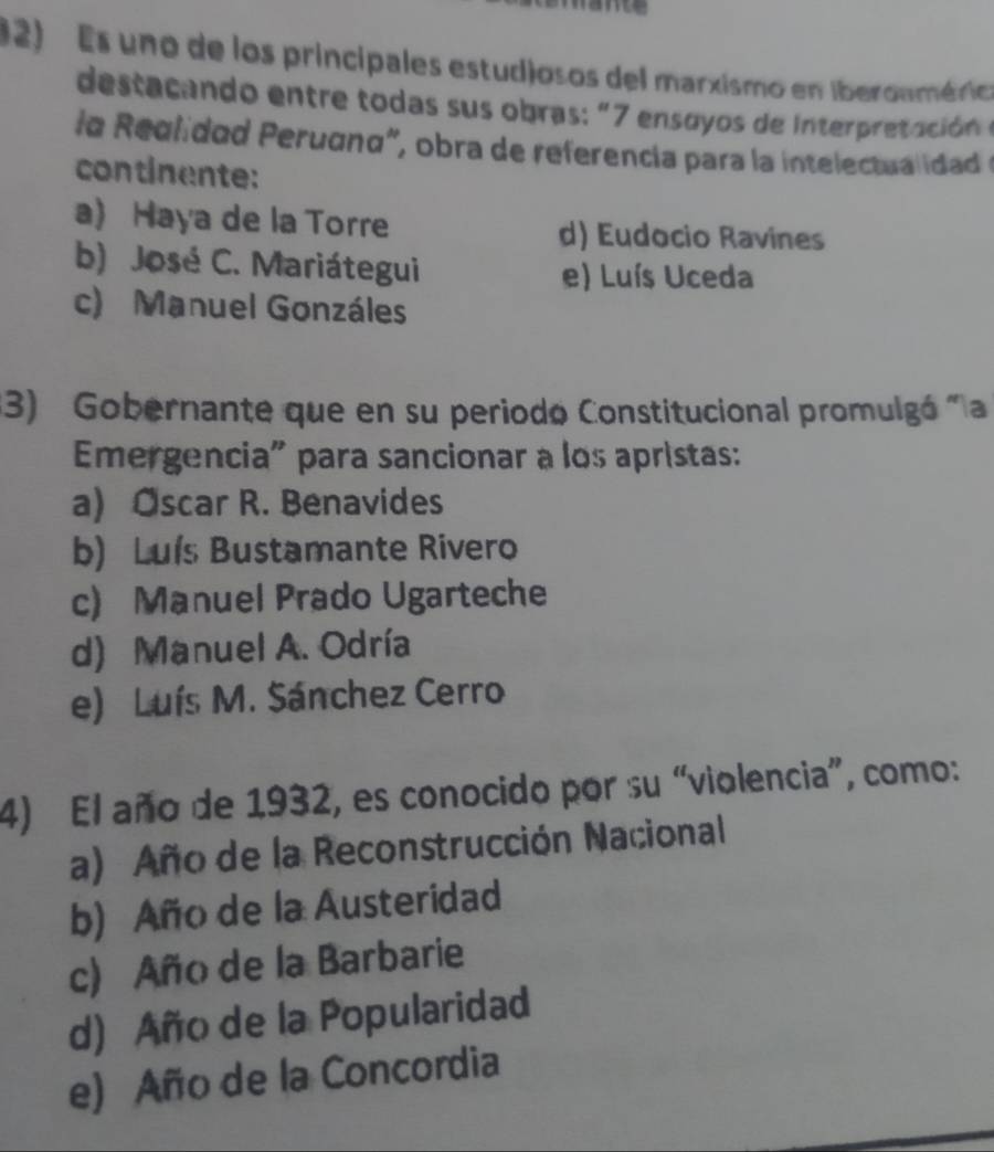 Es uno de los principales estudjosos del marxismo en iberoumérica
destacando entre todas sus obras: "7 ensoyos de Interpretación 
la Reglidad Perugno", obra de referencia para la intelectua idad e
continente:
a) Haya de la Torre d) Eudocio Ravines
b) José C. Mariátegui e) Luís Uceda
c) Manuel Gonzáles
3) Gobernante que en su periodo Constitucional promulgó "la
Emergencia" para sancionar a los apristas:
a) Oscar R. Benavides
b) Luís Bustamante Rivero
c) Manuel Prado Ugarteche
d) Manuel A. Odría
e) Luís M. Sánchez Cerro
4) El año de 1932, es conocido por su “violencia”, como:
a) Año de la Reconstrucción Nacional
b) Año de la Austeridad
c) Año de la Barbarie
d) Año de la Popularidad
e) Año de la Concordia