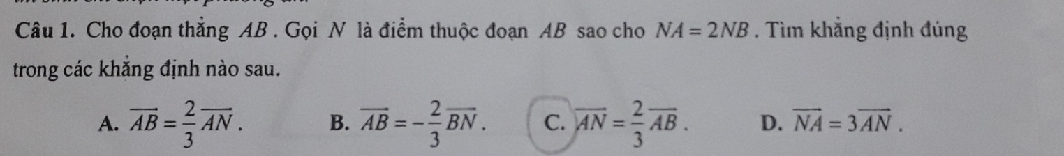 Cho đoạn thắng AB. Gọi N là điểm thuộc đoạn AB sao cho NA=2NB. Tìm khắng định đúng
trong các khắng định nào sau.
A. overline AB= 2/3 overline AN. overline AB=- 2/3 overline BN. C. overline AN= 2/3 overline AB. D. vector NA=3vector AN. 
B.