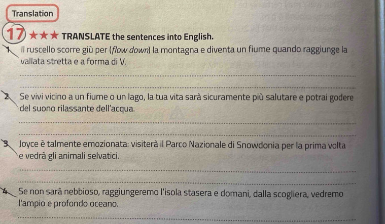 Translation 
17 ★★★ TRANSLATE the sentences into English. 
ll ruscello scorre giù per (flow down) la montagna e diventa un fiume quando raggiunge la 
vallata stretta e a forma di V. 
_ 
_ 
2 Se vivi vicino a un fiume o un lago, la tua vita sarà sicuramente più salutare e potrai godere 
del suono rilassante dell’acqua 
_ 
_ 
3 Joyce è talmente emozionata: visiterà il Parco Nazionale di Snowdonia per la prima volta 
e vedrà gli animali selvatici. 
_ 
_ 
Se non sarà nebbioso, raggiungeremo l'isola stasera e domani, dalla scogliera, vedremo 
l'ampio e profondo oceano. 
_