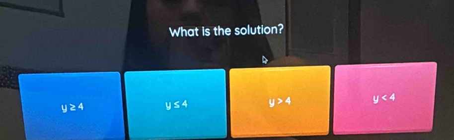 What is the solution?
y≥ 4
y≤ 4
y>4
y<4</tex>