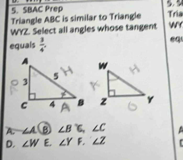 SBAC Prep
Triangle ABC is similar to Triangle Tría
WYZ. Select all angles whose tangent WY
equals  3/4 , 
eq
A. ∠ A B ∠ B'C, ∠ C
D, ∠ W E. ∠ YF, ∠ Z