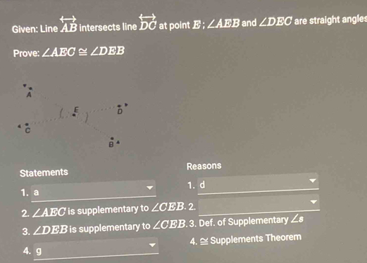 Given: Line overleftrightarrow AB intersects line overleftrightarrow DC at point . x_L ∠ AEB and ∠ DEC are straight angles 
Prove: ∠ AEC≌ ∠ DEB
A
E D
C
overset · BA
Statements Reasons 
1. a 1. d
2. ∠ AEC is supplementary to ∠ CEB.2. 
3. ∠ DEB is supplementary to ∠ CEE 3. 3. Def. of Supplementary ∠ s
4. ≅ Supplements Theorem 
4. g