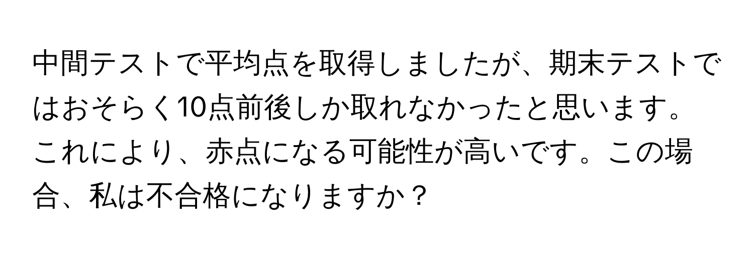 中間テストで平均点を取得しましたが、期末テストではおそらく10点前後しか取れなかったと思います。これにより、赤点になる可能性が高いです。この場合、私は不合格になりますか？