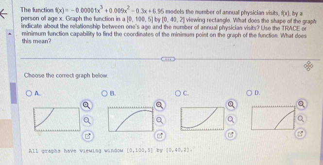 The function f(x)=-0.00001x^3+0.009x^2-0.3x+6.95 models the number of annual physician visits, f(x) , by a
person of age x. Graph the function in a [0,100,5] by [0,40,2] viewing rectangle. What does the shape of the graph
indicate about the relationship between one's age and the number of annual physician visits? Use the TRACE or
minimum function capability to find the coordinates of the minimum point on the graph of the function. What does
this mean?
Choose the correct graph below.
A.
B.
C.
D.
All graphs have viewing window [0,100,5] by [0,40,2].