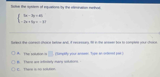 Solve the system of equations by the elimination method.
beginarrayl 5x-3y=45 -2x+5y=-37endarray.
Select the correct choice below and, if necessary, fill in the answer box to complete your choice.
A. The solution is □ . (Simplify your answer. Type an ordered pair.)
B. There are infinitely many solutions.·
C. There is no solution.