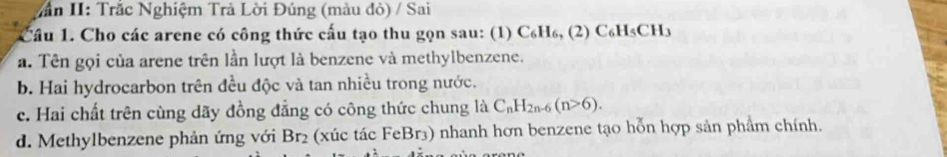 Văn II: Trắc Nghiệm Trả Lời Đúng (màu đỏ) / Sai 
Câu 1. Cho các arene có công thức cấu tạo thu gọn sau: (1) C₆H₆, (2) C₆H₅CH₃
a. Tên gọi của arene trên lần lượt là benzene và methylbenzene. 
b. Hai hydrocarbon trên đều độc và tan nhiều trong nước. 
c. Hai chất trên cùng dãy đồng đẳng có công thức chung là C_nH_2n-6(n>6). 
d. Methylbenzene phản ứng với Br₂ (xúc tác FeBr3) nhanh hơn benzene tạo hỗn hợp sản phẩm chính.