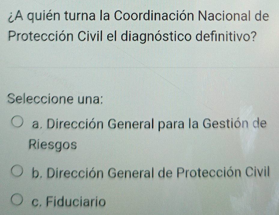 ¿A quién turna la Coordinación Nacional de
Protección Civil el diagnóstico definitivo?
Seleccione una:
a. Dirección General para la Gestión de
Riesgos
b. Dirección General de Protección Civil
c. Fiduciario