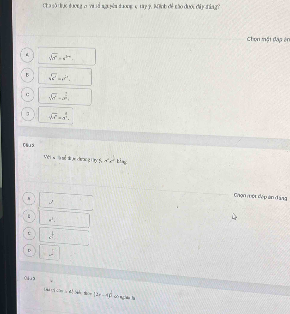 Cho số thực dương # và số nguyên dương # tủy ý. Mệnh đề nào dưới đây đúng?
Chọn một đáp án
A sqrt(a^n)=a^(2+n).
B sqrt(a^n)=a^(2n).
C sqrt(a^n)=a^(frac 2)n.
D sqrt(a^n)=a^(frac n)2. 
Câu 2
Với đ là số thực dương tùy ý, a^4· a^(frac 1)2 bǎng
A
Chọn một đáp án đúng
a^8.
B
a^2,
C a^(frac 9)2.
D a^(frac 7)2. 
Câu 3
Giá trị của x đề biểu thức (2x-4)^ 1/2  có nghǐa là