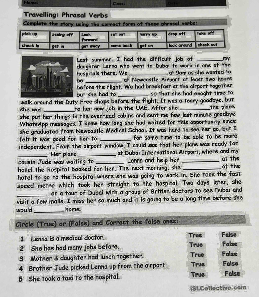 Nams: Class Cort e r
Travelling: Phrasal Verbs
Complete the story using the correct form of these phrasal verbs:
Last summer, I had the difficult job of _my
daughter Lenna who went to Dubai to work in one of the
hospitals there. We _at 9am as she wanted to
be _at Newcastle Airport at least two hours
before the flight. We had breakfast at the airport together
but she had to _so that she had enoght time to
walk around the Duty Free shops before the flight. It was a teary goodbye, but
she was _to her new job in the UAE. After she _the plane
she put her things in the overhead cabins and sent me few last minute goodbye 
WhatsApp messages. I knew how long she had waited for this opportunity since
she graduated from Newcastle Medical School. It was hard to see her go, but I
felt it was good for her to _for some time to be able to be more 
independent. From the airport window, I could see that her plane was ready for
_. Her plane_ at Dubai International Airport, where and my
cousin Jude was waiting to _Lenna and help her _at the
hotel the hospital booked for her. The next morning, she _of the
hotel to go to the hospital where she was going to work in. She took the fast
speed metro which took her straight to the hospital. Two days later, she
_on a tour of Dubai with a group of British doctors to see Dubai and
visit a few malls. I miss her so much and it is going to be a long time before she
would_ home.
Circle (True) or (False) and Correct the false ones:
1 Lenna is a medical doctor.
True False
2 She has had many jobs before.
True False
3 Mother & daughter had lunch together.
True False
4 Brother Jude picked Lenna up from the airport. True False
True
5 She took a taxi to the hospital. False
iSLCollective.com