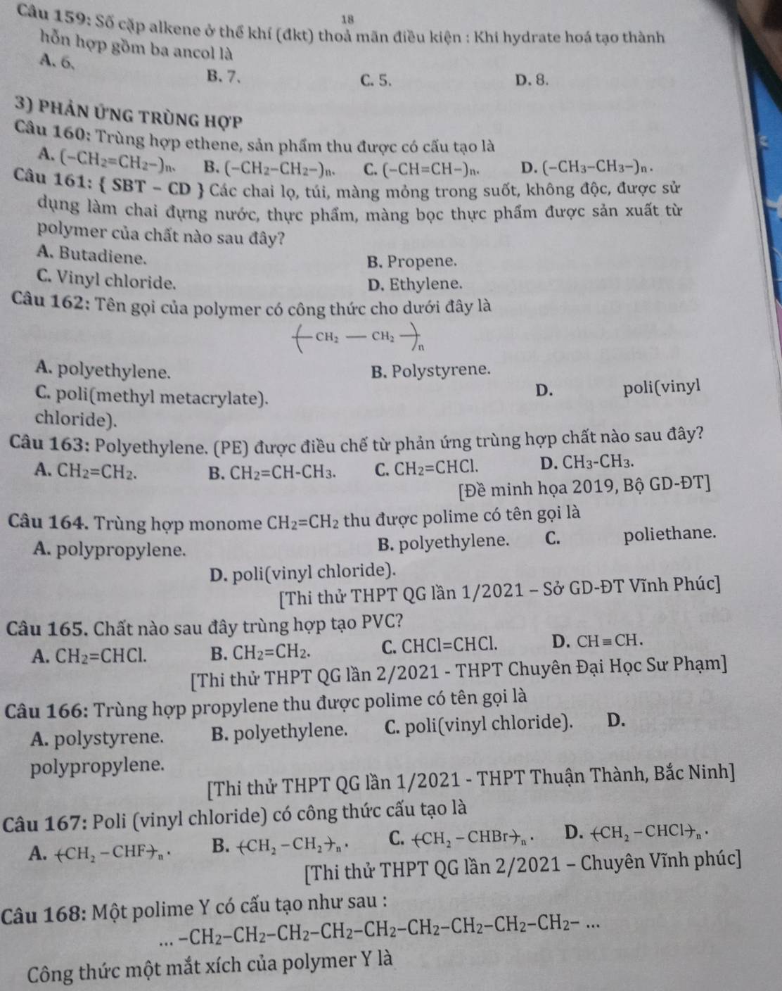 Số cặp alkene ở thể khí (đkt) thoả mãn điều kiện : Khi hydrate hoá tạo thành
hỗn hợp gồm ba ancol là
A. 6.
B. 7. C. 5. D. 8.
3) phản ứng trùng hợp
Câu 160: Trùng hợp ethene, sản phẩm thu được có cấu tạo là
A. (-CH_2=CH_2-)n. B. (-CH_2-CH_2-)_n. C. (-CH=CH-)_n. D. (-CH_3-CH_3-)_n.
Câu 161:  SBT-CD  Các chai lọ, túi, màng mỏng trong suốt, không độc, được sử
dụng làm chai đựng nước, thực phẩm, màng bọc thực phẩm được sản xuất từ
polymer của chất nào sau đây?
A. Butadiene.
B. Propene.
C. Vinyl chloride.
D. Ethylene.
Câu 162: Tên gọi của polymer có công thức cho dưới đây là
A. polyethylene. B. Polystyrene.
C. poli(methyl metacrylate).
D. poli(vinyl
chloride).
Câu 163: Polyethylene. (PE) được điều chế từ phản ứng trùng hợp chất nào sau đây?
A. CH_2=CH_2. B. CH_2=CH-CH_3. C. CH_2=CHCl. D. CH_3-CH_3.
[Đề minh họa 2019, Bộ GD-ĐT]
Câu 164. Trùng hợp monome CH_2=CH_2 thu được polime có tên gọi là
A. polypropylene. B. polyethylene. C. poliethane.
D. poli(vinyl chloride).
[Thi thử THPT QG lần 1/2021 - Sở GD-ĐT Vĩnh Phúc]
Câu 165. Chất nào sau đây trùng hợp tạo PVC?
A. CH_2=CHCl. B. CH_2=CH_2. C. CHCl=CHCl. D. CHequiv CH.
[Thi thử THPT QG lần 2/2021 - THPT Chuyên Đại Học Sư Phạm]
Câu 166: Trùng hợp propylene thu được polime có tên gọi là
A. polystyrene. B. polyethylene. C. poli(vinyl chloride). D.
polypropylene.
[Thi thử THPT QG lần 1/2021 - THPT Thuận Thành, Bắc Ninh]
Câu 167: Poli (vinyl chloride) có công thức cấu tạo là
A. (-CH_2-CHF+_n· B. (CH_2-CH_2to _n. C. +CH_2-CHBrto _n. D. arrow CH_2-CHClto _n.
[Thi thử THPT QG lần 2/2021 - Chuyên Vĩnh phúc]
Câu 168: Một polime Y có cấu tạo như sau :
. -CH_2-CH_2-CH_2-CH_2-CH_2-CH_2-CH_2-CH_2-CH_2-...
Công thức một mắt xích của polymer Y là