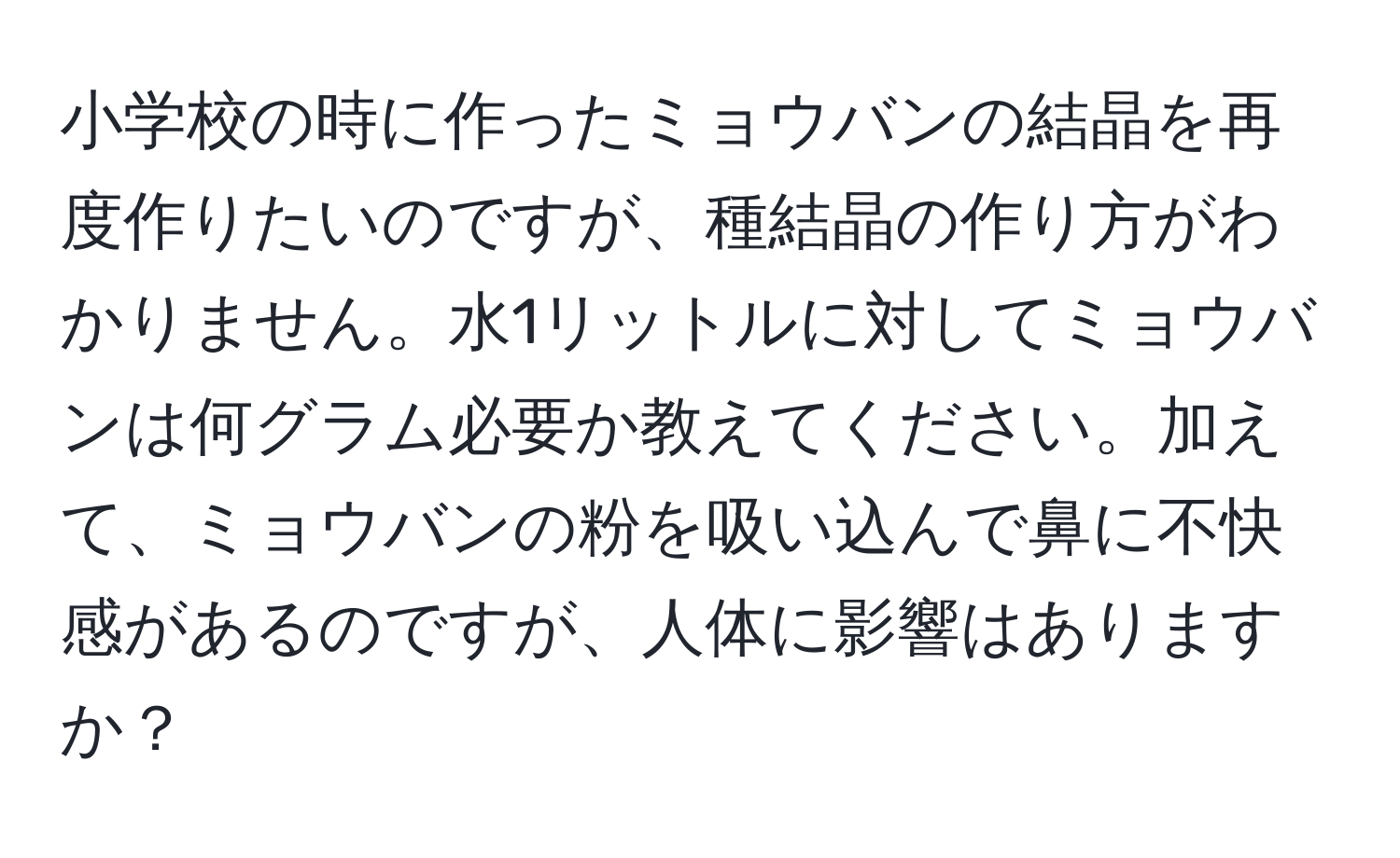 小学校の時に作ったミョウバンの結晶を再度作りたいのですが、種結晶の作り方がわかりません。水1リットルに対してミョウバンは何グラム必要か教えてください。加えて、ミョウバンの粉を吸い込んで鼻に不快感があるのですが、人体に影響はありますか？